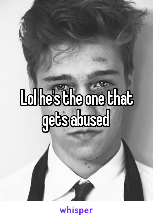 Lol he's the one that gets abused 