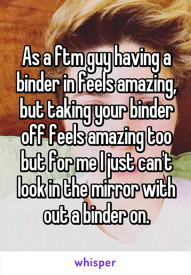 As a ftm guy having a binder in feels amazing, but taking your binder off feels amazing too but for me I just can't look in the mirror with out a binder on.