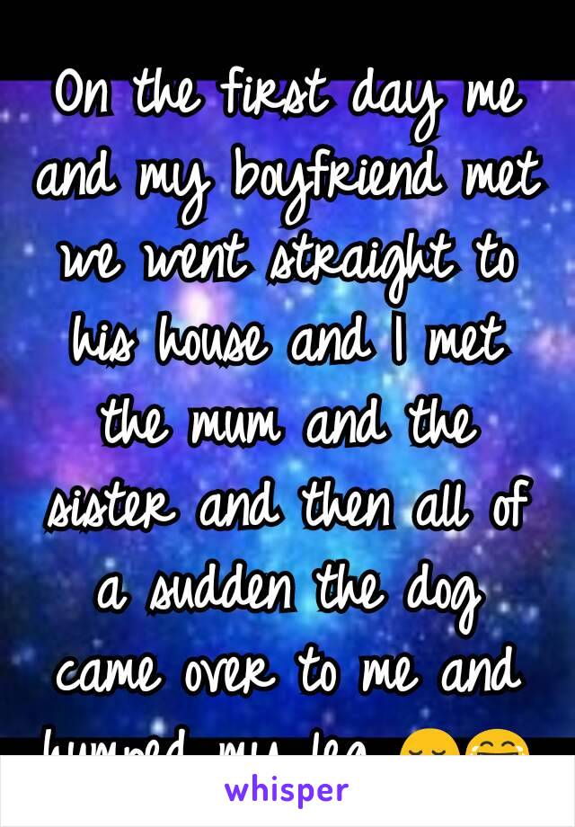 On the first day me and my boyfriend met we went straight to his house and I met the mum and the sister and then all of a sudden the dog came over to me and humped my leg 😌😂