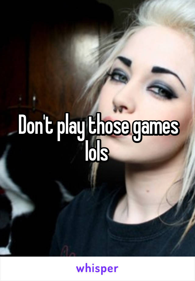 Don't play those games lols 