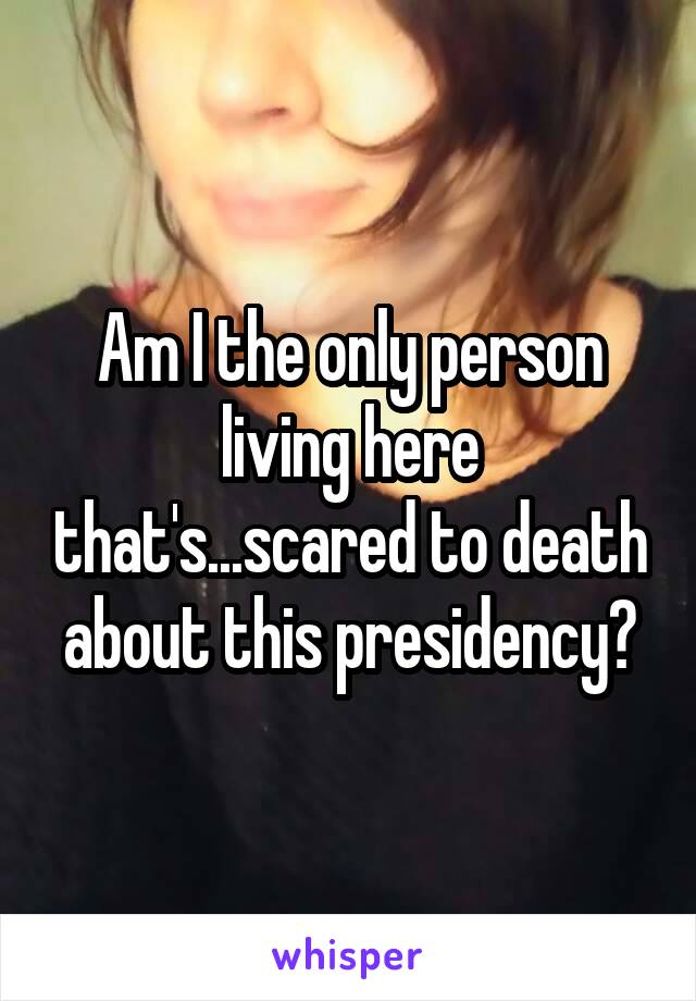 Am I the only person living here that's...scared to death about this presidency?