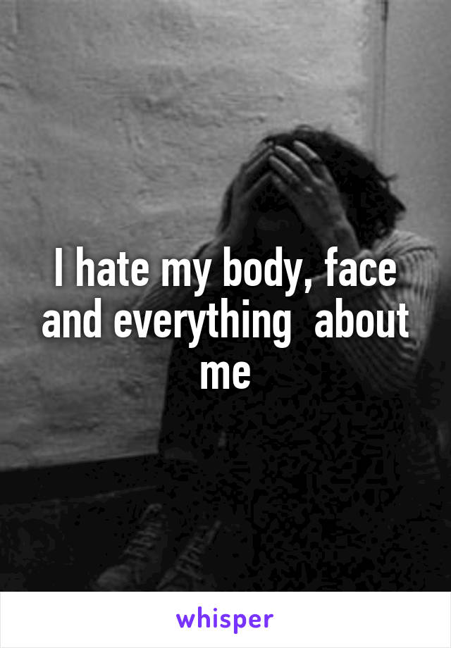 I hate my body, face and everything  about me