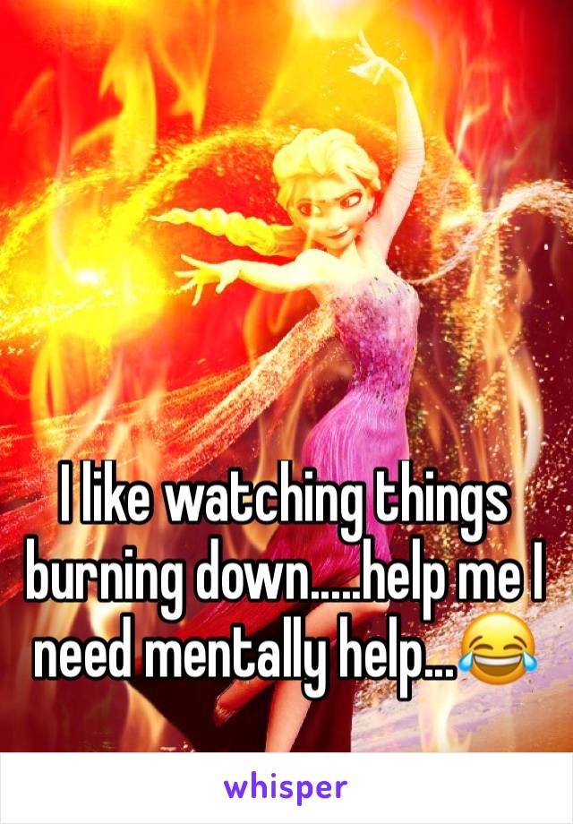 I like watching things burning down.....help me I need mentally help...😂