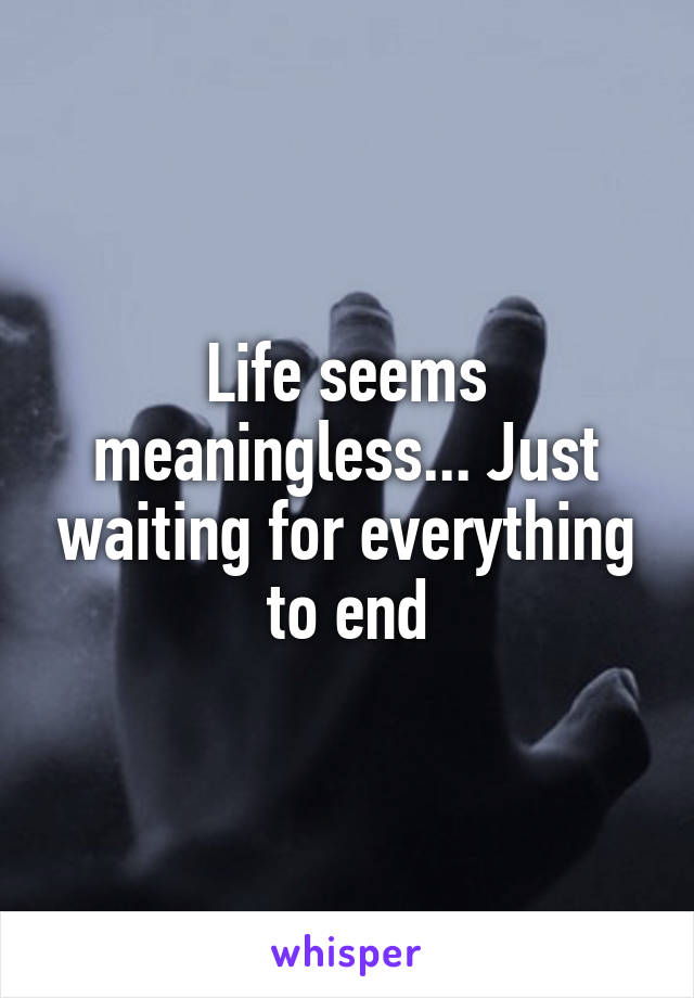 Life seems meaningless... Just waiting for everything to end