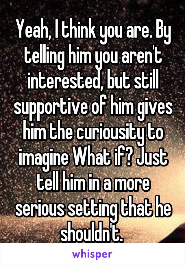 Yeah, I think you are. By telling him you aren't interested, but still supportive of him gives him the curiousity to imagine What if? Just tell him in a more serious setting that he shouldn't. 