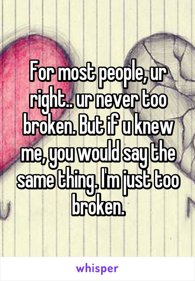 For most people, ur right.. ur never too broken. But if u knew me, you would say the same thing. I'm just too broken.