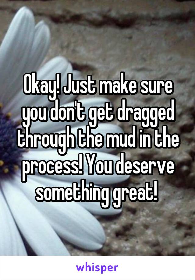 Okay! Just make sure you don't get dragged through the mud in the process! You deserve something great! 