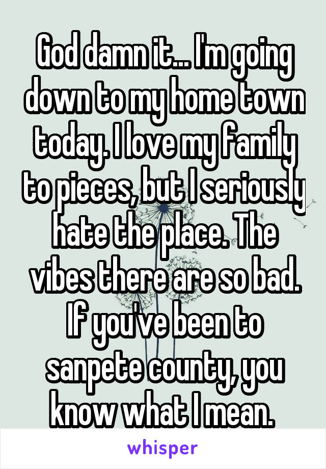 God damn it... I'm going down to my home town today. I love my family to pieces, but I seriously hate the place. The vibes there are so bad. If you've been to sanpete county, you know what I mean. 