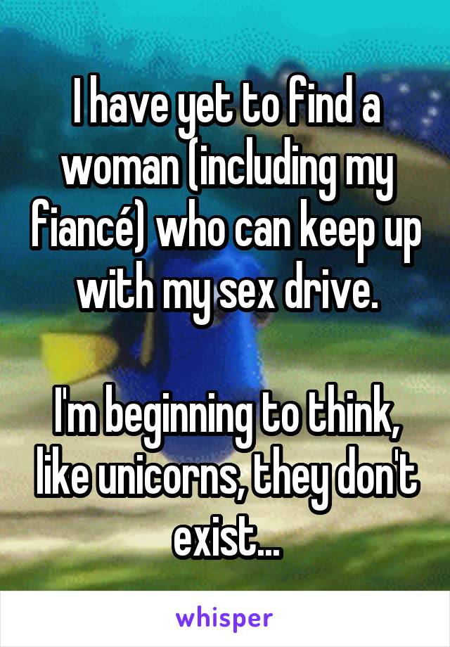 I have yet to find a woman (including my fiancé) who can keep up with my sex drive.

I'm beginning to think, like unicorns, they don't exist...