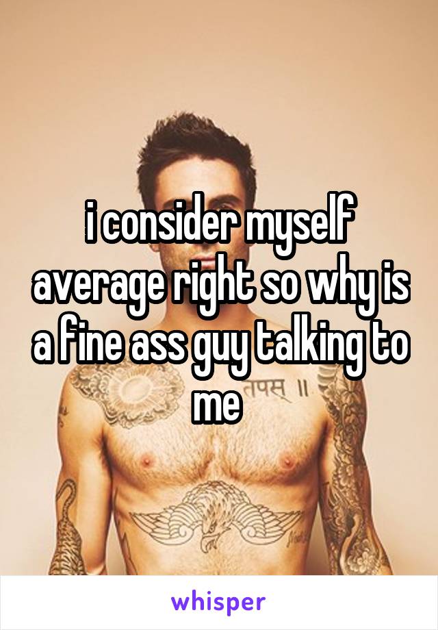 i consider myself average right so why is a fine ass guy talking to me 