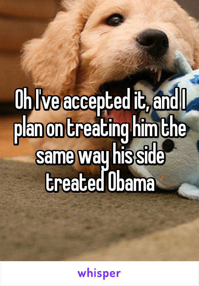 Oh I've accepted it, and I plan on treating him the same way his side treated Obama