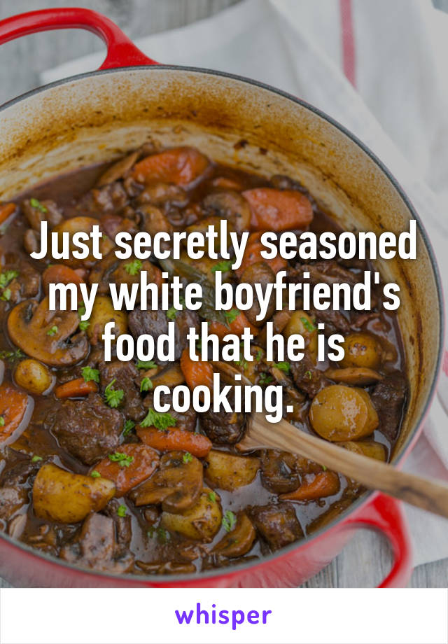 Just secretly seasoned my white boyfriend's food that he is cooking.