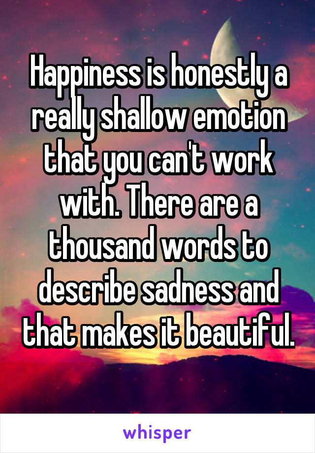 Happiness is honestly a really shallow emotion that you can't work with. There are a thousand words to describe sadness and that makes it beautiful. 