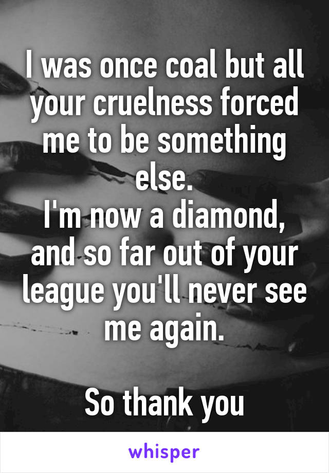 I was once coal but all your cruelness forced me to be something else.
I'm now a diamond,
and so far out of your league you'll never see me again.

So thank you