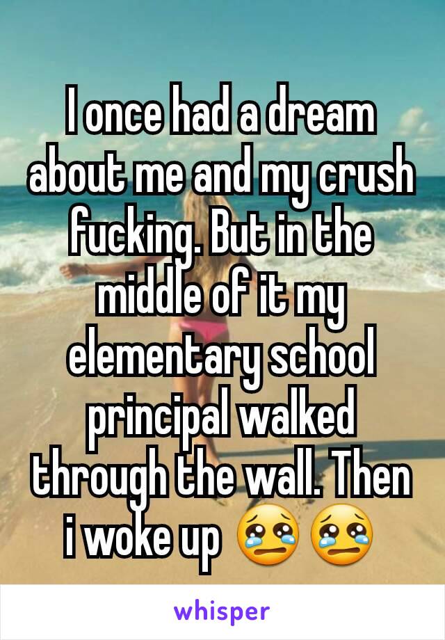 I once had a dream about me and my crush fucking. But in the middle of it my elementary school principal walked through the wall. Then i woke up 😢😢