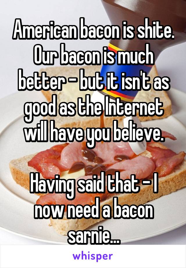 American bacon is shite. Our bacon is much better - but it isn't as good as the Internet will have you believe.

Having said that - I now need a bacon sarnie...