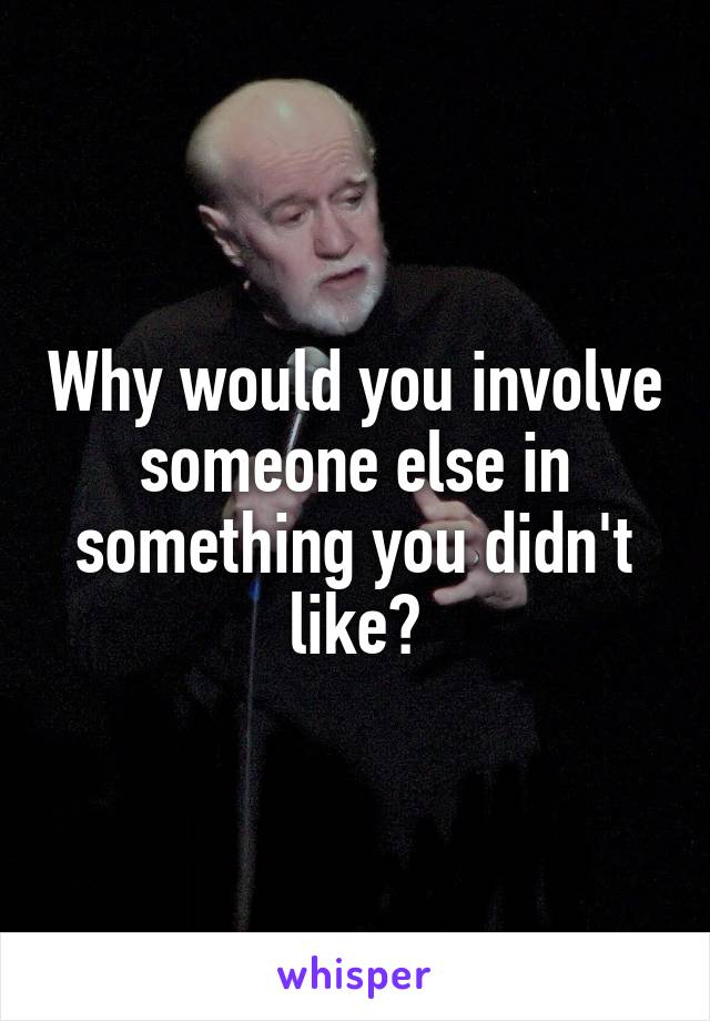 Why would you involve someone else in something you didn't like?