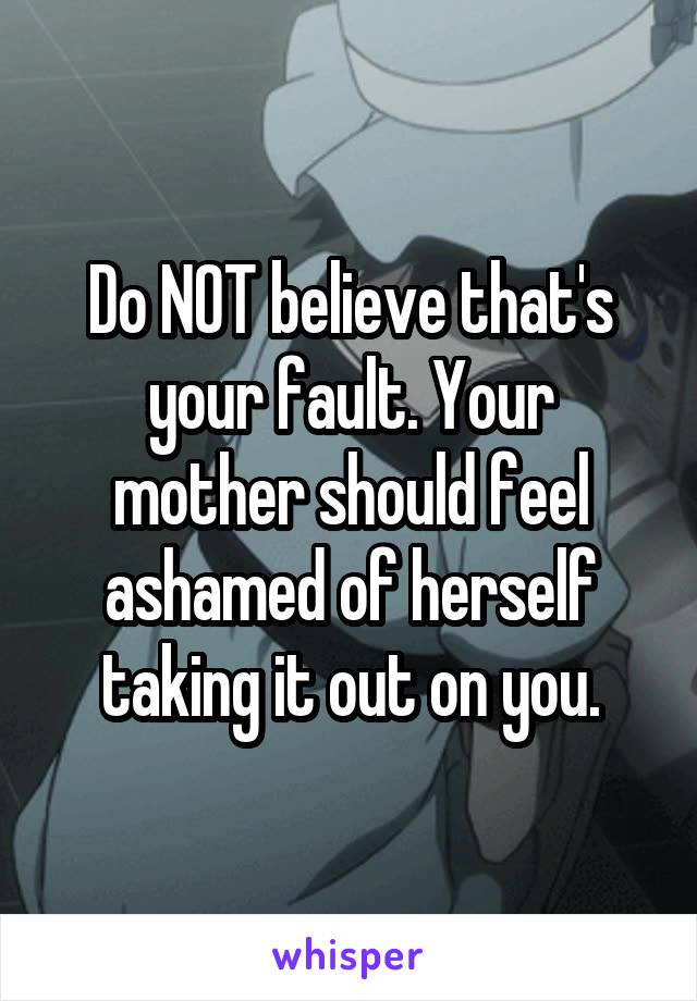 Do NOT believe that's your fault. Your mother should feel ashamed of herself taking it out on you.