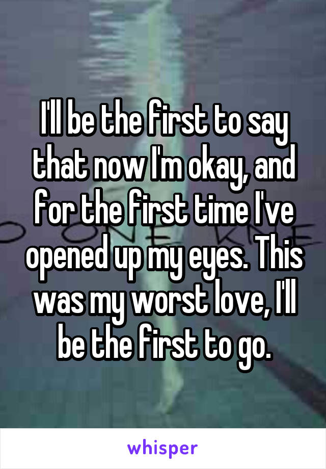 I'll be the first to say that now I'm okay, and for the first time I've opened up my eyes. This was my worst love, I'll be the first to go.