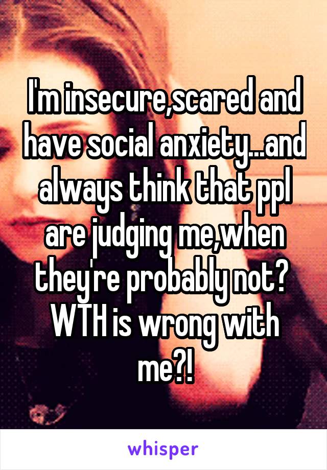 I'm insecure,scared and have social anxiety...and always think that ppl are judging me,when they're probably not? 
WTH is wrong with me?!