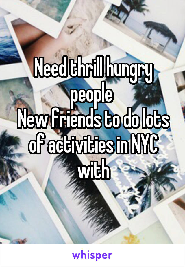 Need thrill hungry people 
New friends to do lots of activities in NYC with
