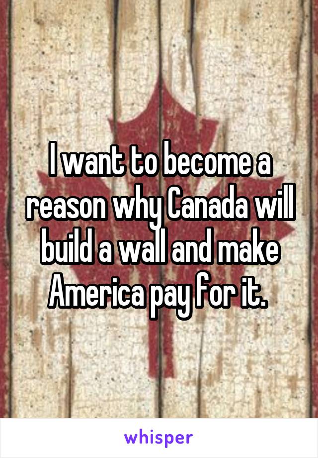 I want to become a reason why Canada will build a wall and make America pay for it. 