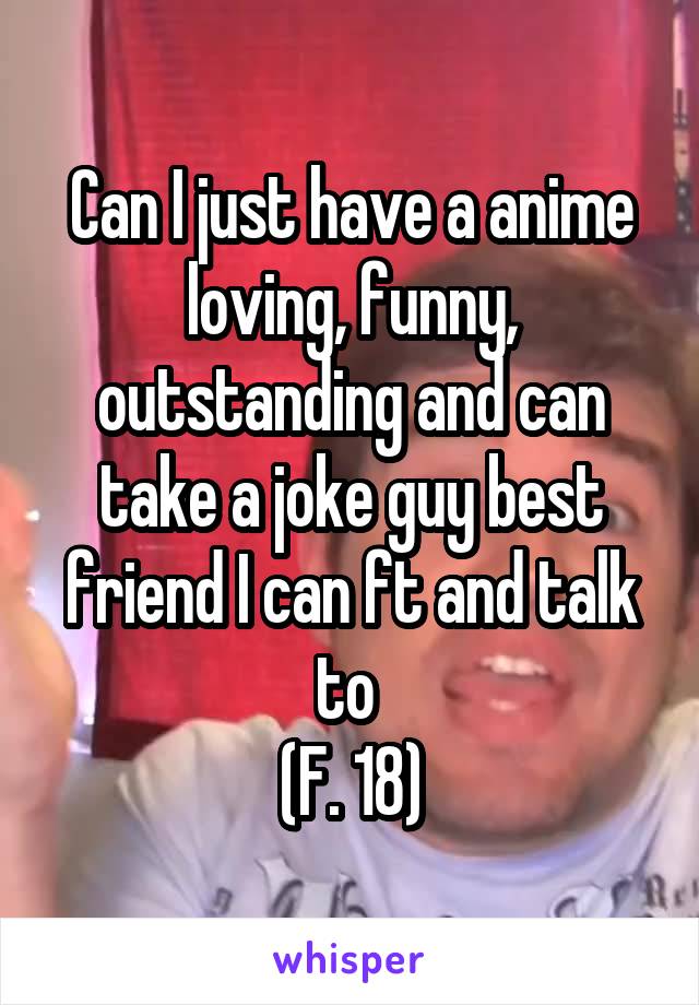 Can I just have a anime loving, funny, outstanding and can take a joke guy best friend I can ft and talk to 
(F. 18)