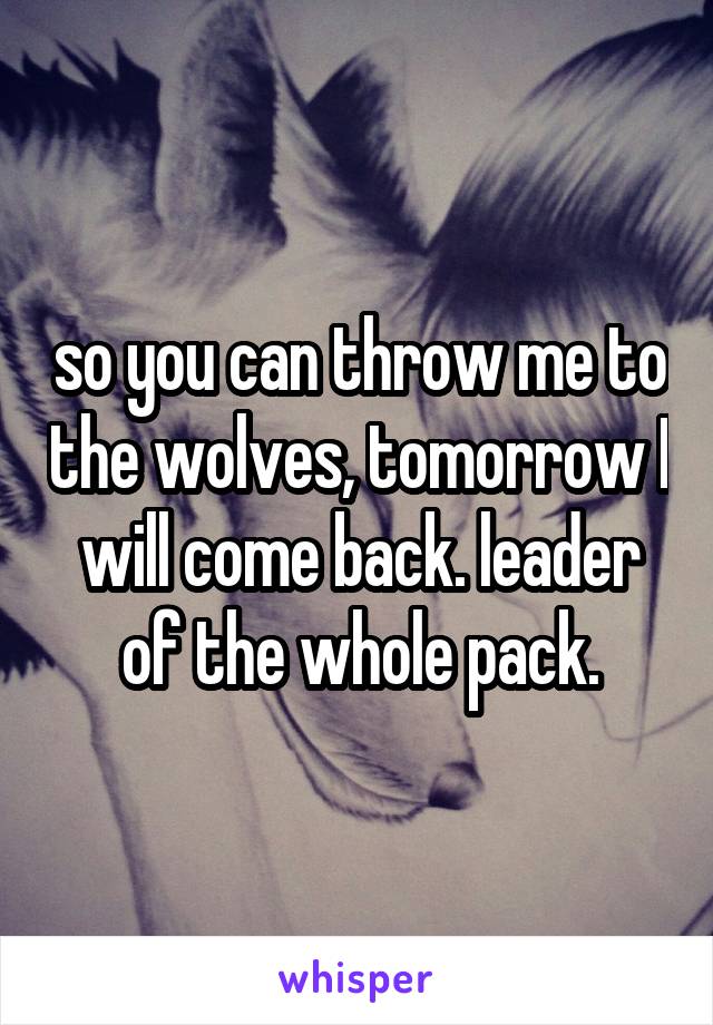 so you can throw me to the wolves, tomorrow I will come back. leader of the whole pack.