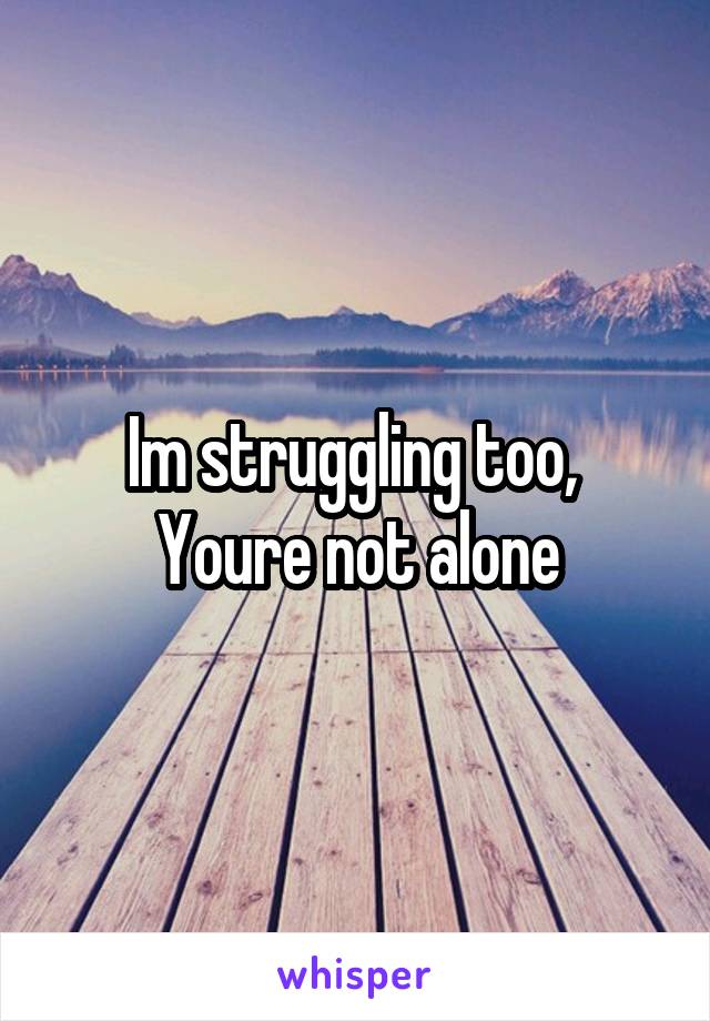 Im struggling too, 
Youre not alone