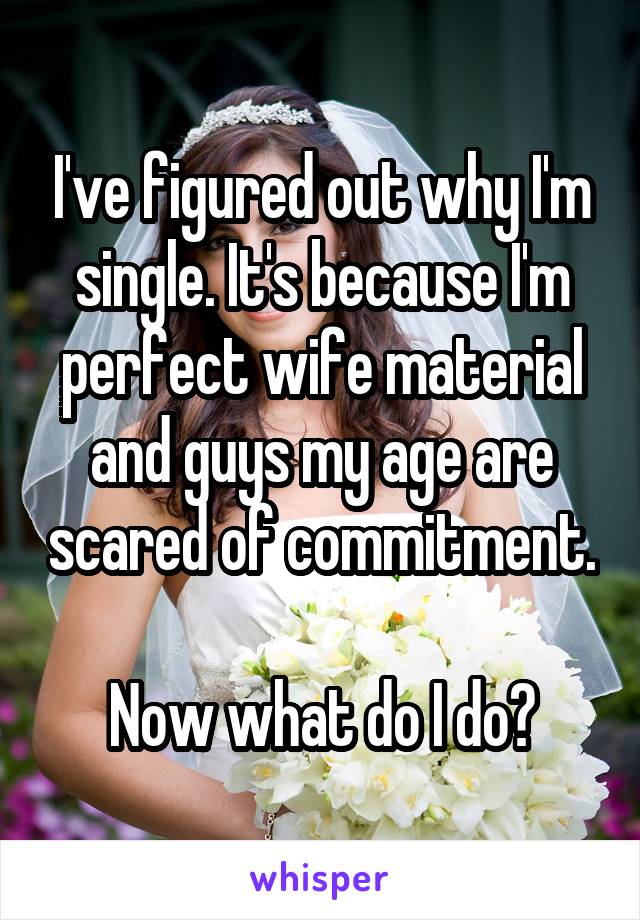 I've figured out why I'm single. It's because I'm perfect wife material and guys my age are scared of commitment. 
Now what do I do?