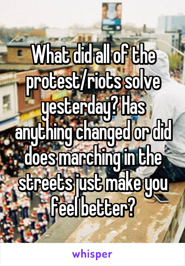 What did all of the protest/riots solve yesterday? Has anything changed or did does marching in the streets just make you feel better?