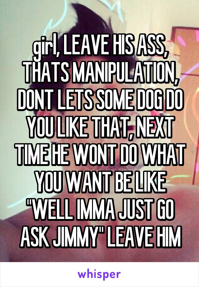 girl, LEAVE HIS ASS, THATS MANIPULATION, DONT LETS SOME DOG DO YOU LIKE THAT, NEXT TIME HE WONT DO WHAT YOU WANT BE LIKE "WELL IMMA JUST GO ASK JIMMY" LEAVE HIM