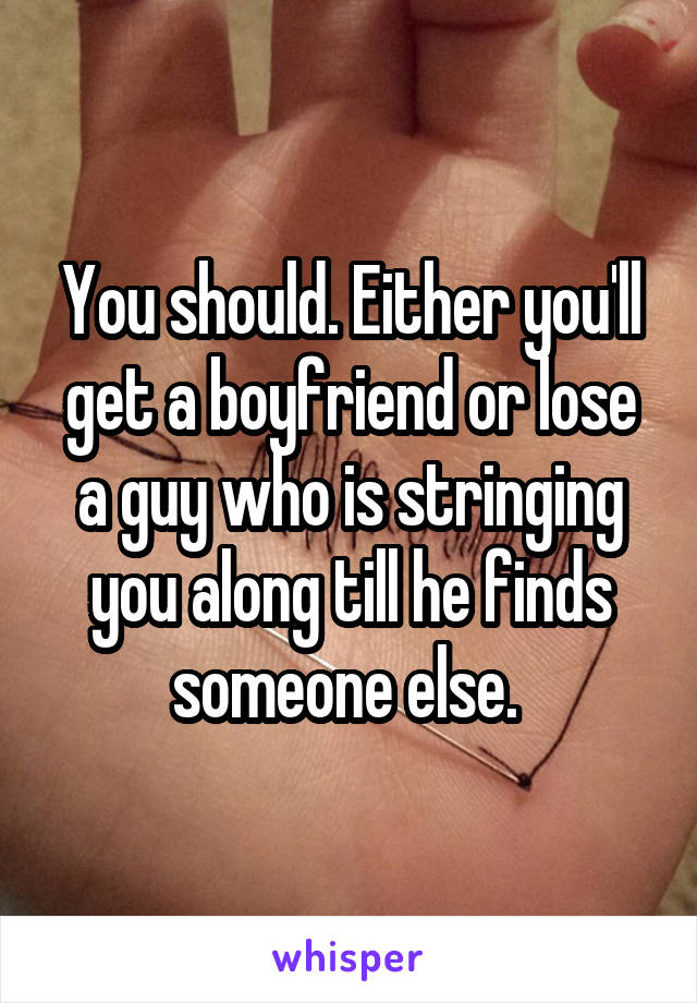 You should. Either you'll get a boyfriend or lose a guy who is stringing you along till he finds someone else. 