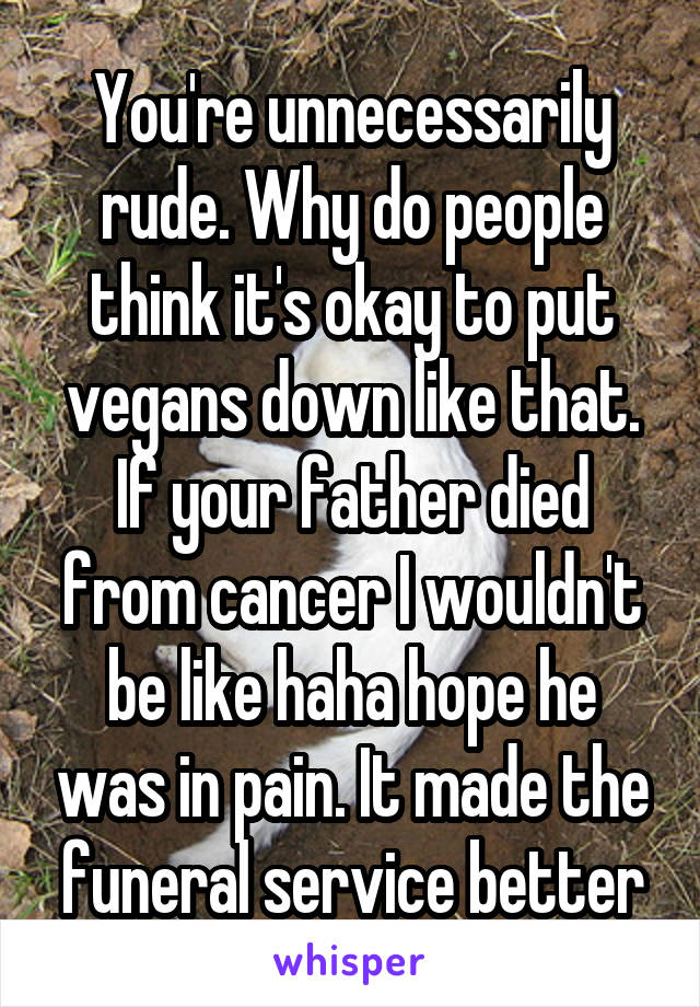 You're unnecessarily rude. Why do people think it's okay to put vegans down like that. If your father died from cancer I wouldn't be like haha hope he was in pain. It made the funeral service better