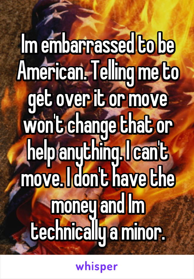 Im embarrassed to be American. Telling me to get over it or move won't change that or help anything. I can't move. I don't have the money and Im technically a minor.