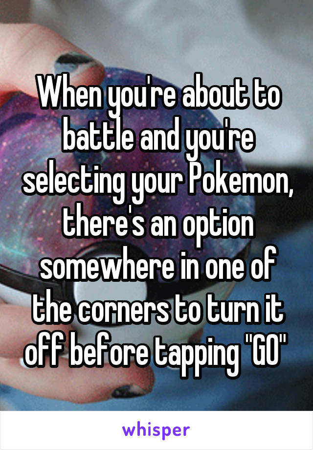 When you're about to battle and you're selecting your Pokemon, there's an option somewhere in one of the corners to turn it off before tapping "GO" 