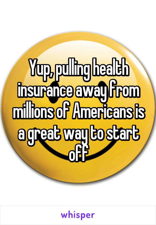 Yup, pulling health insurance away from millions of Americans is a great way to start off