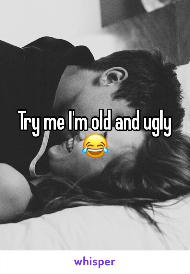 Try me I'm old and ugly 😂