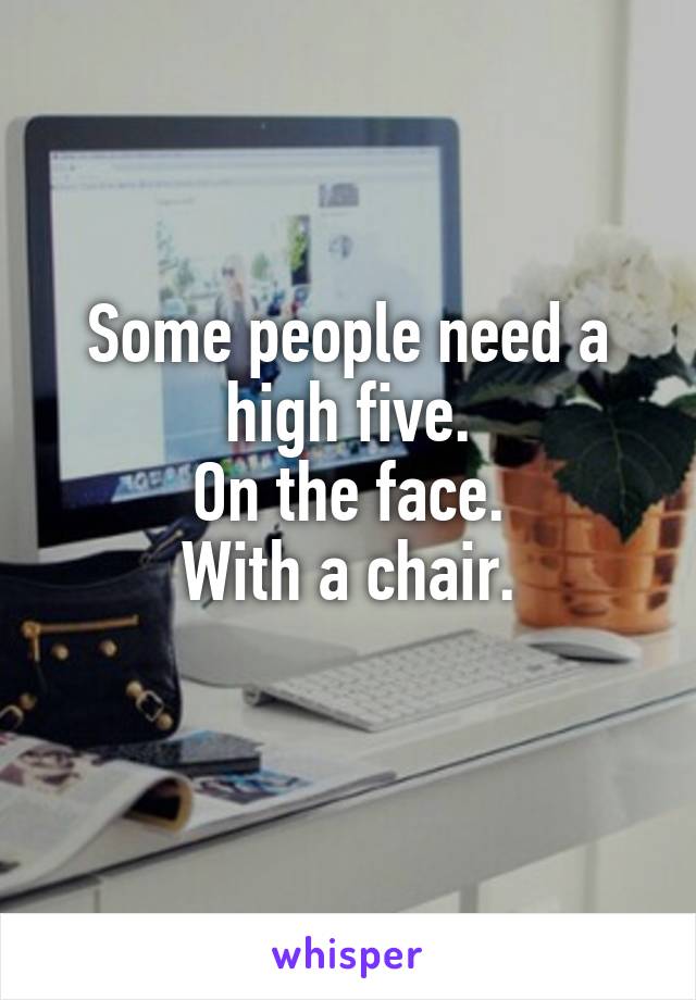 Some people need a high five.
On the face.
With a chair.
