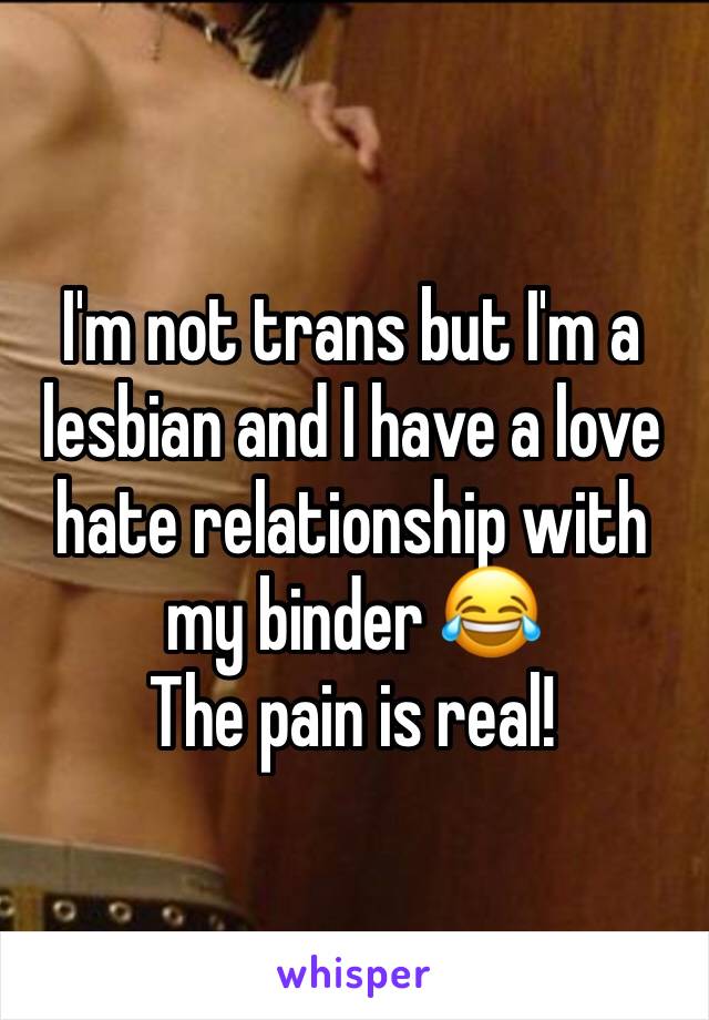 I'm not trans but I'm a lesbian and I have a love hate relationship with my binder 😂 
The pain is real!