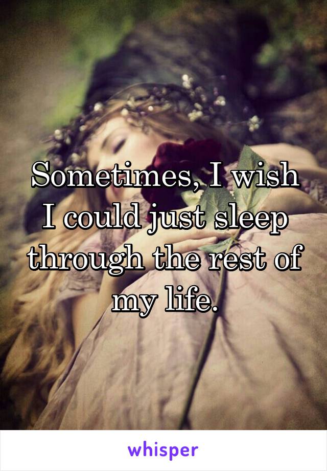 Sometimes, I wish I could just sleep through the rest of my life.