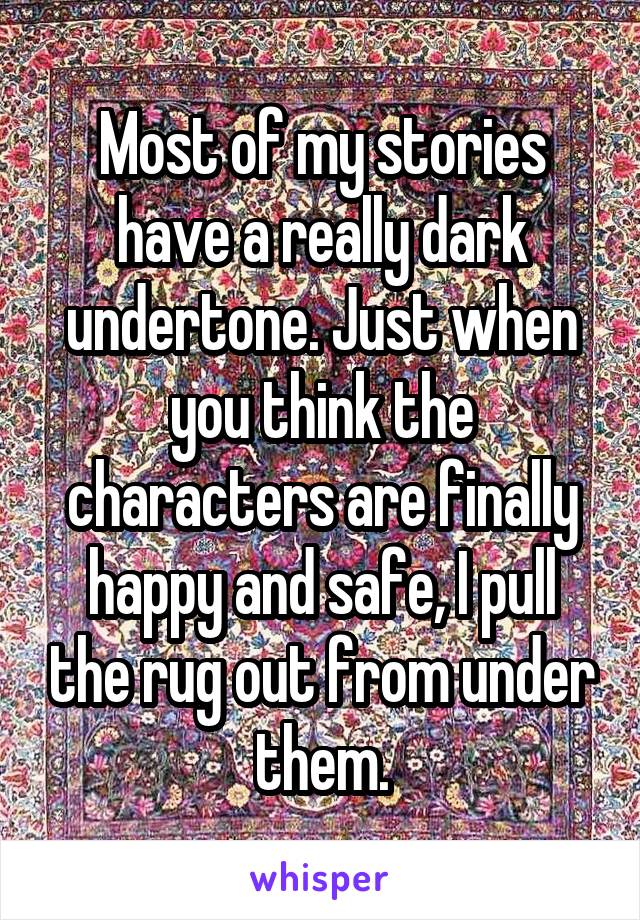 Most of my stories have a really dark undertone. Just when you think the characters are finally happy and safe, I pull the rug out from under them.