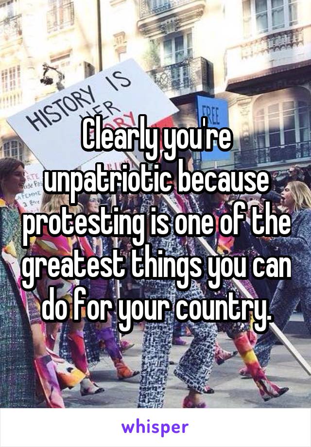 Clearly you're unpatriotic because protesting is one of the greatest things you can do for your country.