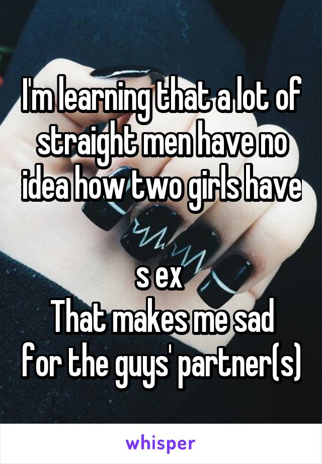 I'm learning that a lot of straight men have no idea how two girls have 
s ex 
That makes me sad for the guys' partner(s)