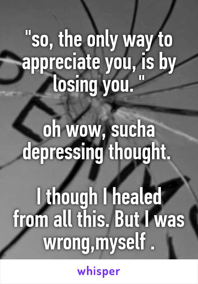 "so, the only way to appreciate you, is by losing you. "

oh wow, sucha depressing thought. 

I though I healed from all this. But I was wrong,myself .