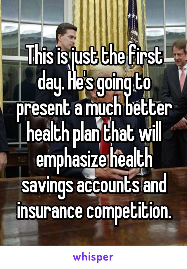 This is just the first day. He's going to present a much better health plan that will emphasize health savings accounts and insurance competition.