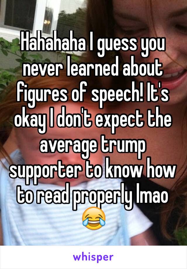 Hahahaha I guess you never learned about figures of speech! It's okay I don't expect the average trump supporter to know how to read properly lmao 😂