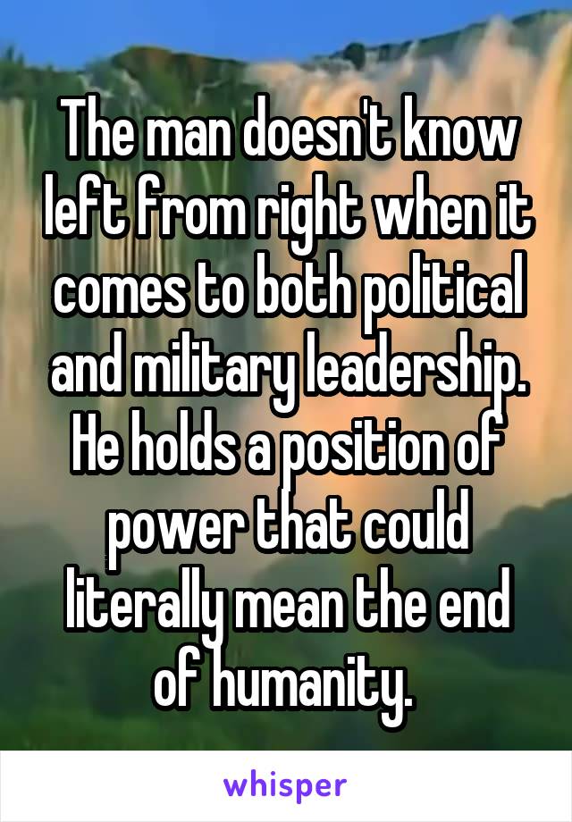 The man doesn't know left from right when it comes to both political and military leadership. He holds a position of power that could literally mean the end of humanity. 