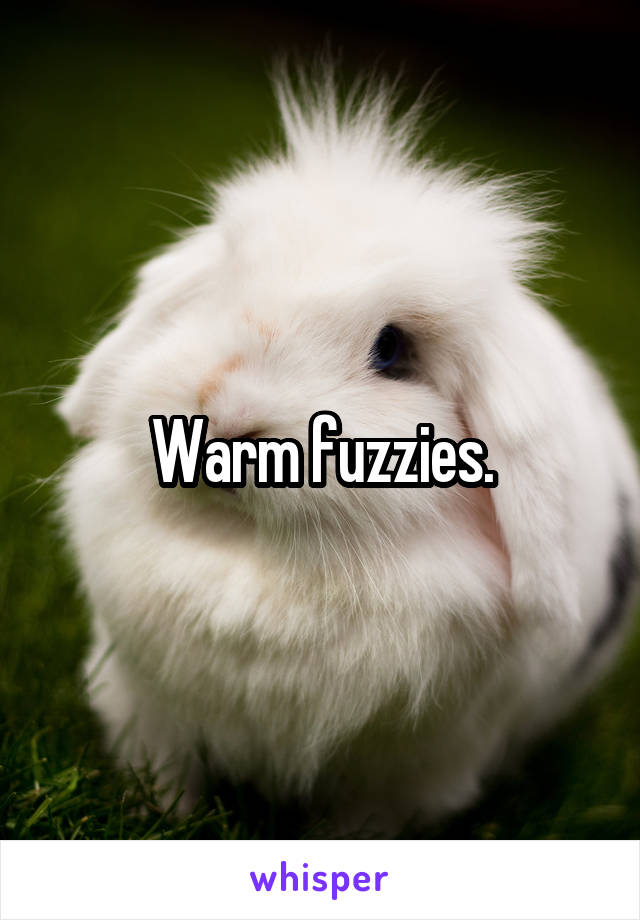 Warm fuzzies.