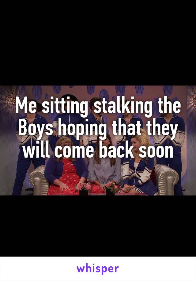 Me sitting stalking the Boys hoping that they will come back soon
